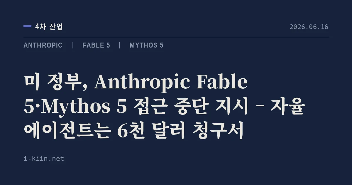 미 정부, Anthropic Fable 5·Mythos 5 접근 중단 지시 – 자율 에이전트는 6천 달러 청구서